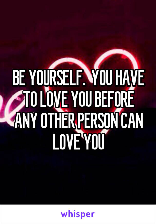 BE YOURSELF.  YOU HAVE TO LOVE YOU BEFORE ANY OTHER PERSON CAN LOVE YOU