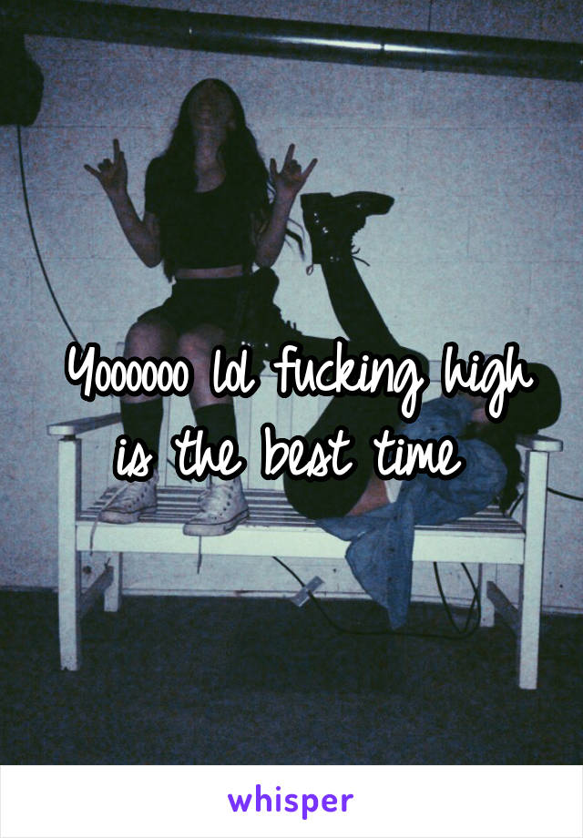 Yoooooo lol fucking high is the best time 