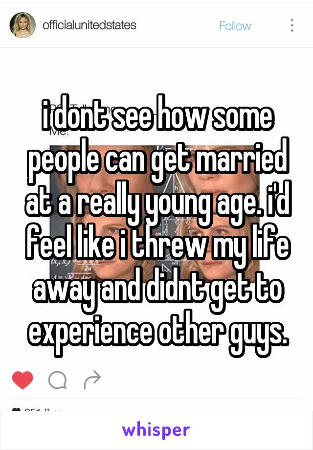 i dont see how some people can get married at a really young age. i'd feel like i threw my life away and didnt get to experience other guys.