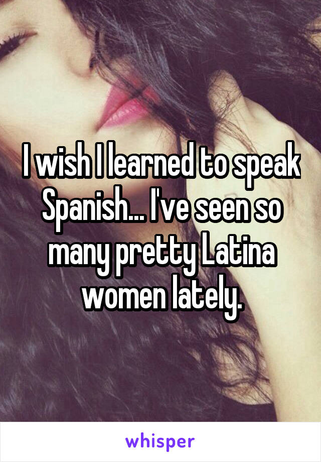 I wish I learned to speak Spanish... I've seen so many pretty Latina women lately.