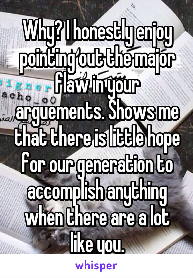 Why? I honestly enjoy pointing out the major flaw in your arguements. Shows me that there is little hope for our generation to accomplish anything when there are a lot like you.