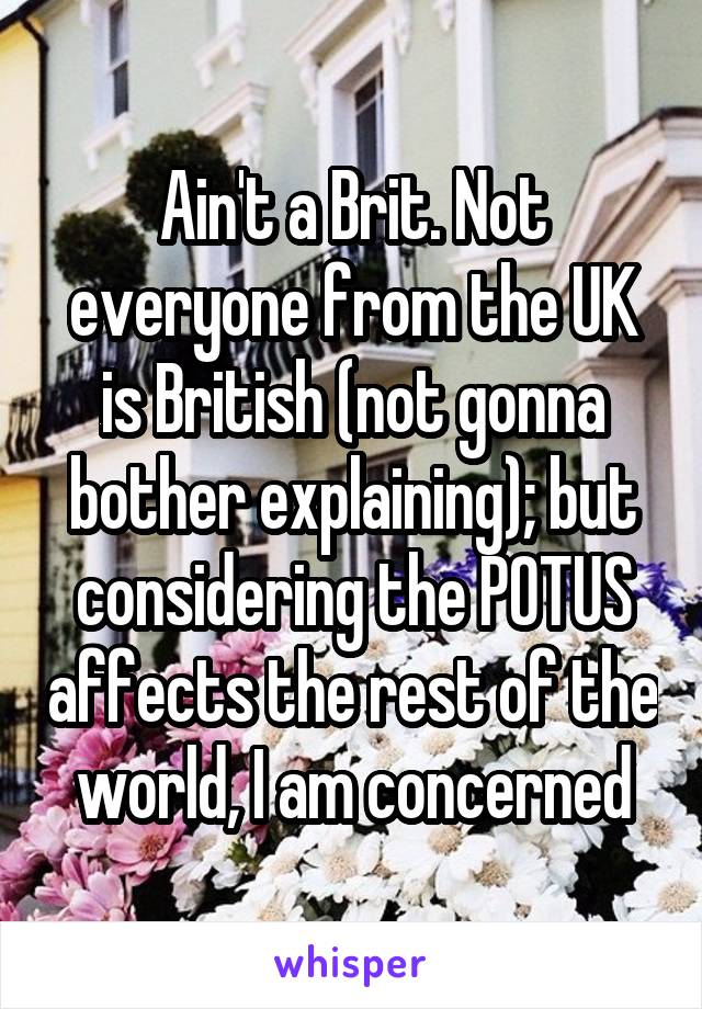 Ain't a Brit. Not everyone from the UK is British (not gonna bother explaining); but considering the POTUS affects the rest of the world, I am concerned
