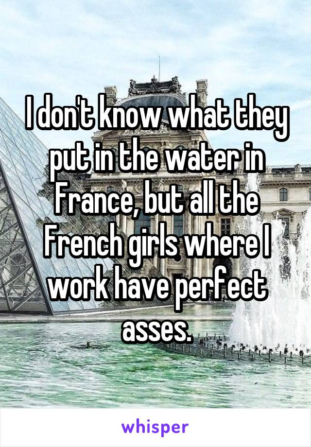 I don't know what they put in the water in France, but all the French girls where I work have perfect asses.