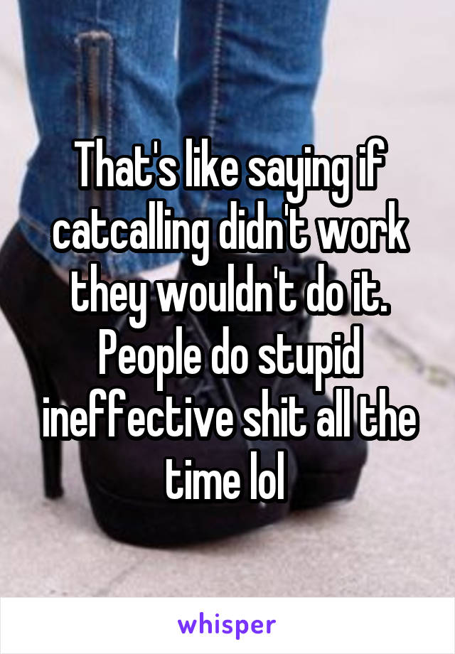 That's like saying if catcalling didn't work they wouldn't do it. People do stupid ineffective shit all the time lol 