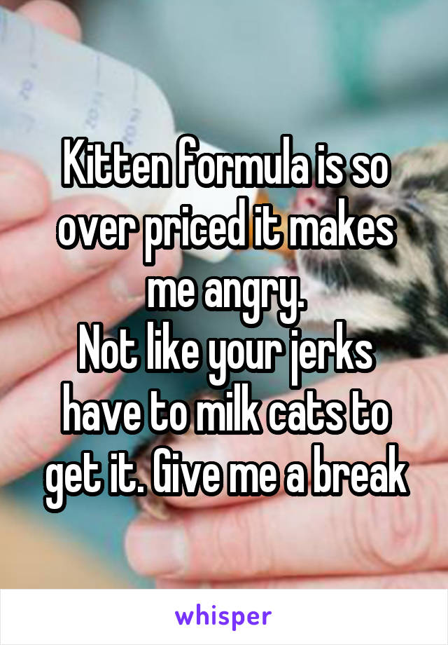Kitten formula is so over priced it makes me angry.
Not like your jerks have to milk cats to get it. Give me a break