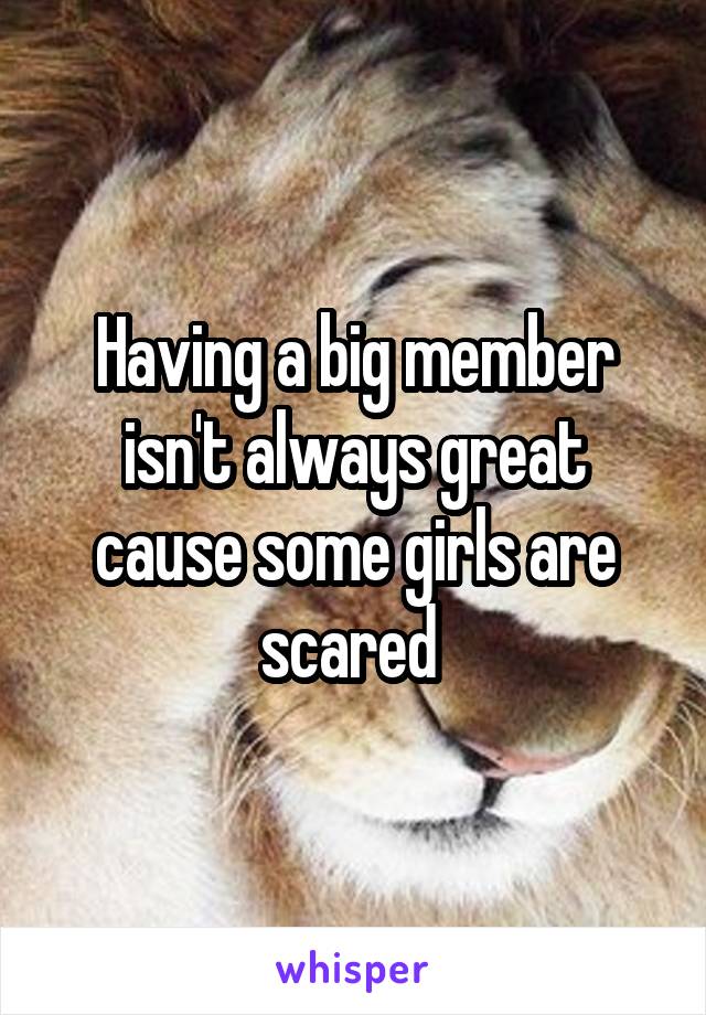Having a big member isn't always great cause some girls are scared 