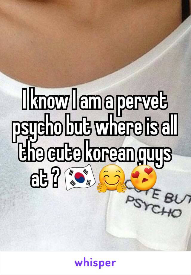 I know I am a pervet psycho but where is all the cute korean guys at ? 🇰🇷🤗😍