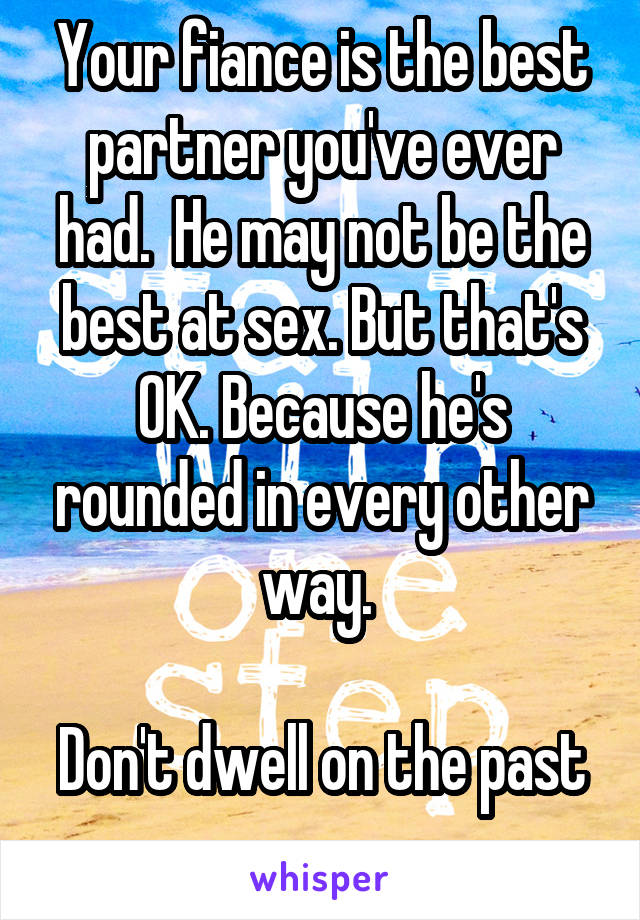 Your fiance is the best partner you've ever had.  He may not be the best at sex. But that's OK. Because he's rounded in every other way. 

Don't dwell on the past 