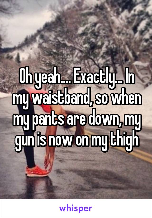 Oh yeah.... Exactly... In my waistband, so when my pants are down, my gun is now on my thigh
