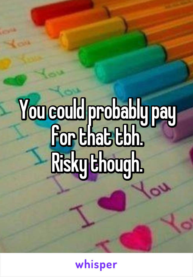 You could probably pay for that tbh.
Risky though.