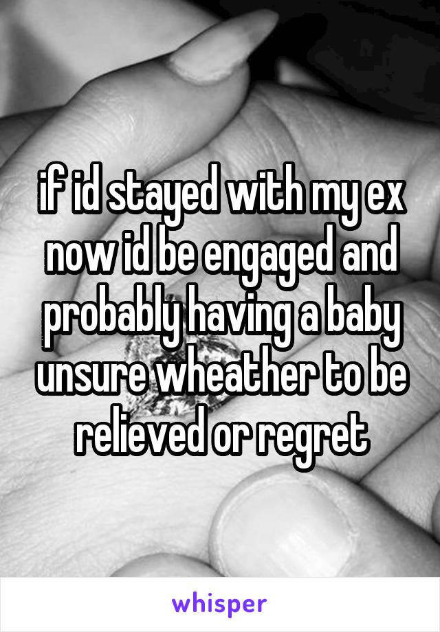 if id stayed with my ex now id be engaged and probably having a baby unsure wheather to be relieved or regret