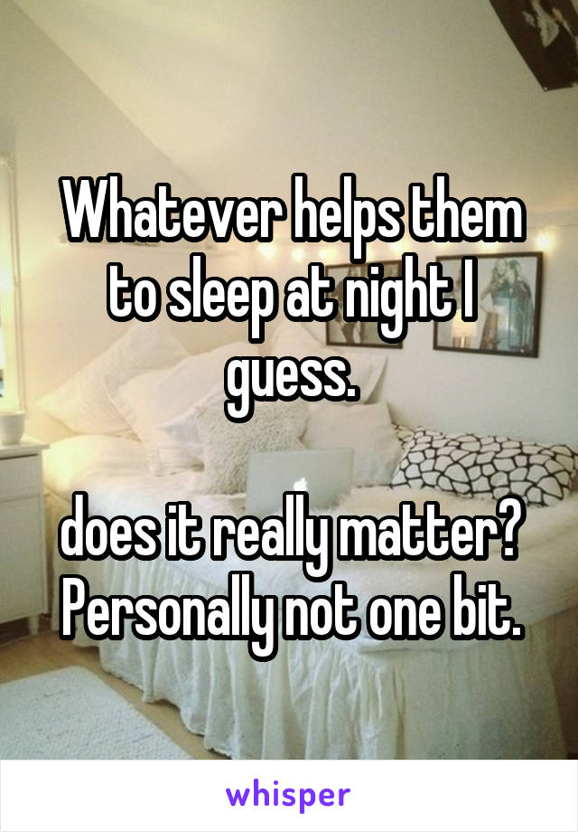 Whatever helps them to sleep at night I guess.

does it really matter? Personally not one bit.