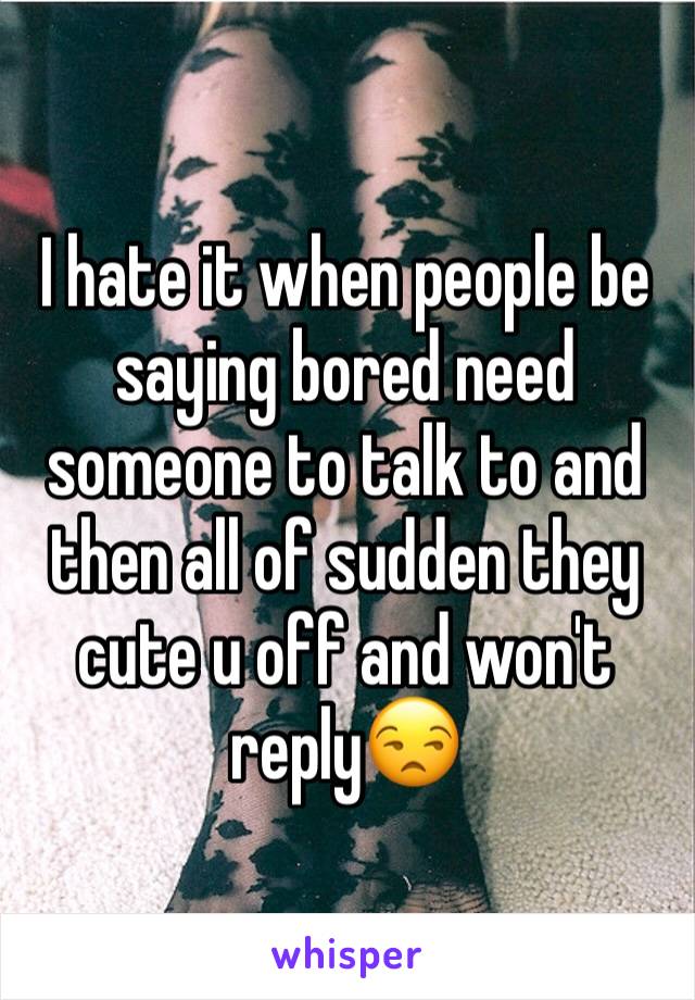 I hate it when people be saying bored need someone to talk to and then all of sudden they cute u off and won't reply😒