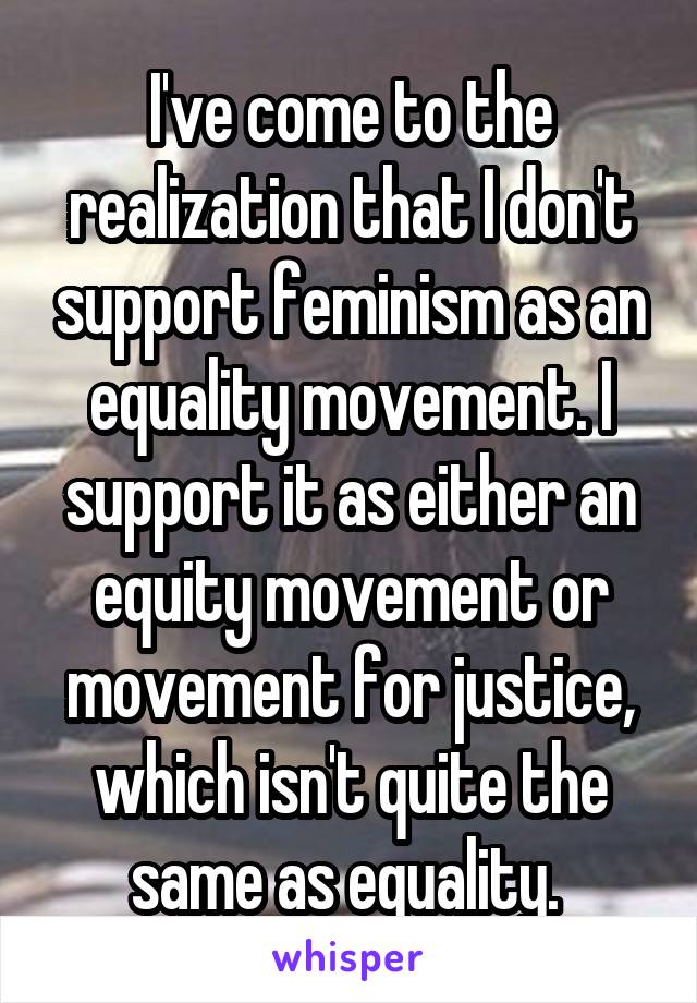 I've come to the realization that I don't support feminism as an equality movement. I support it as either an equity movement or movement for justice, which isn't quite the same as equality. 