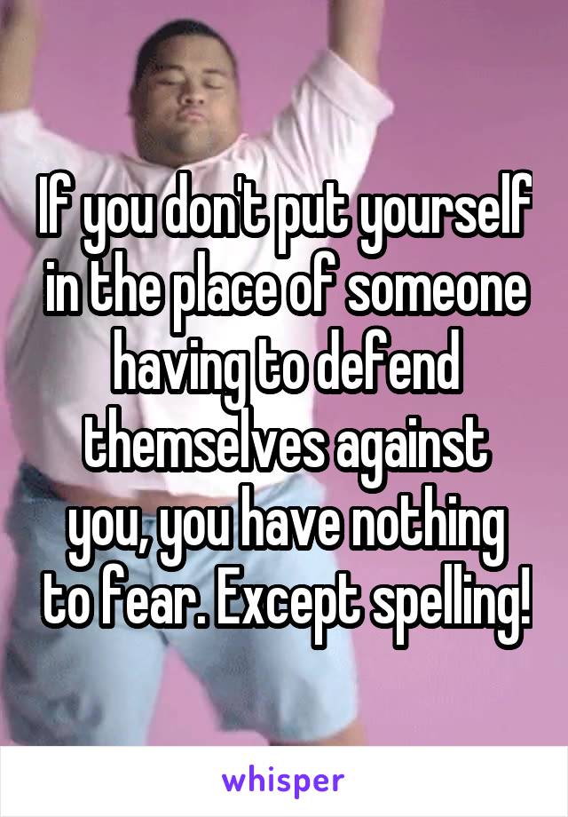 If you don't put yourself in the place of someone having to defend themselves against you, you have nothing to fear. Except spelling!