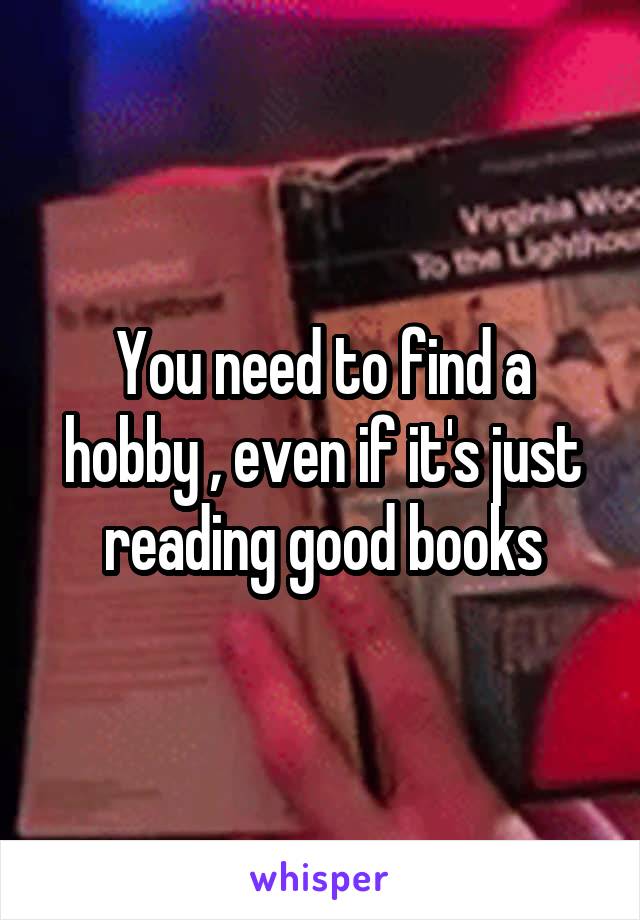 You need to find a hobby , even if it's just reading good books