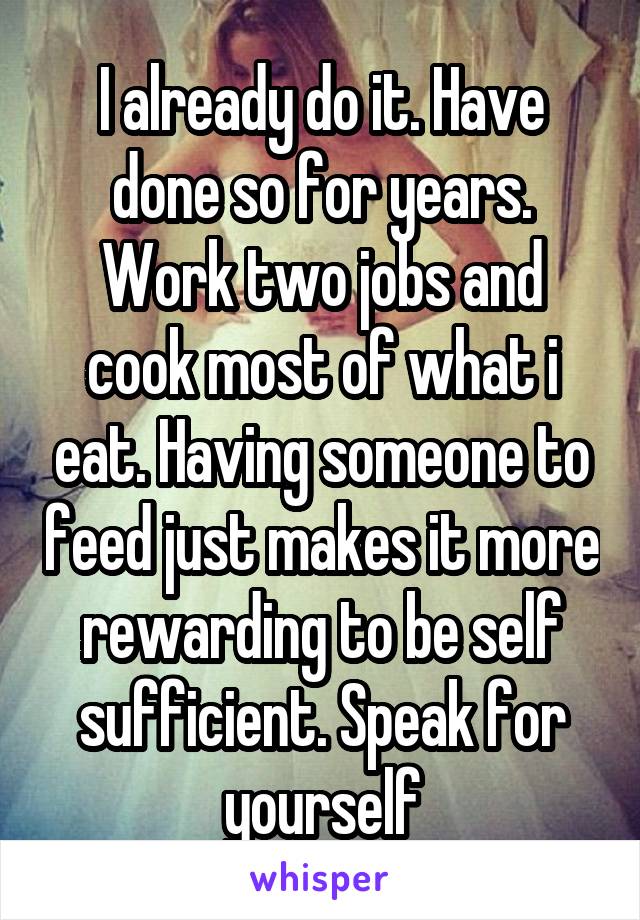 I already do it. Have done so for years. Work two jobs and cook most of what i eat. Having someone to feed just makes it more rewarding to be self sufficient. Speak for yourself