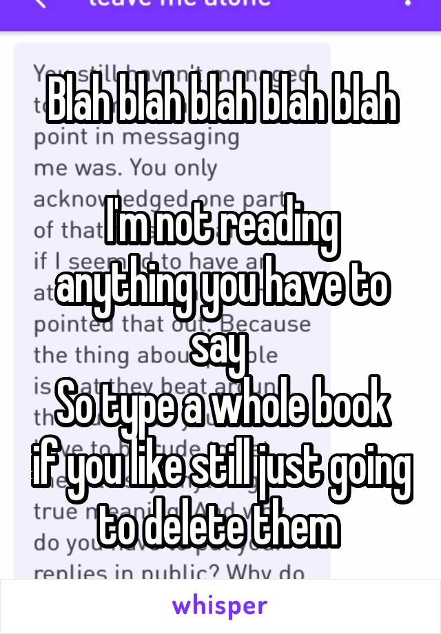 Blah blah blah blah blah

I'm not reading anything you have to say 
So type a whole book if you like still just going to delete them 