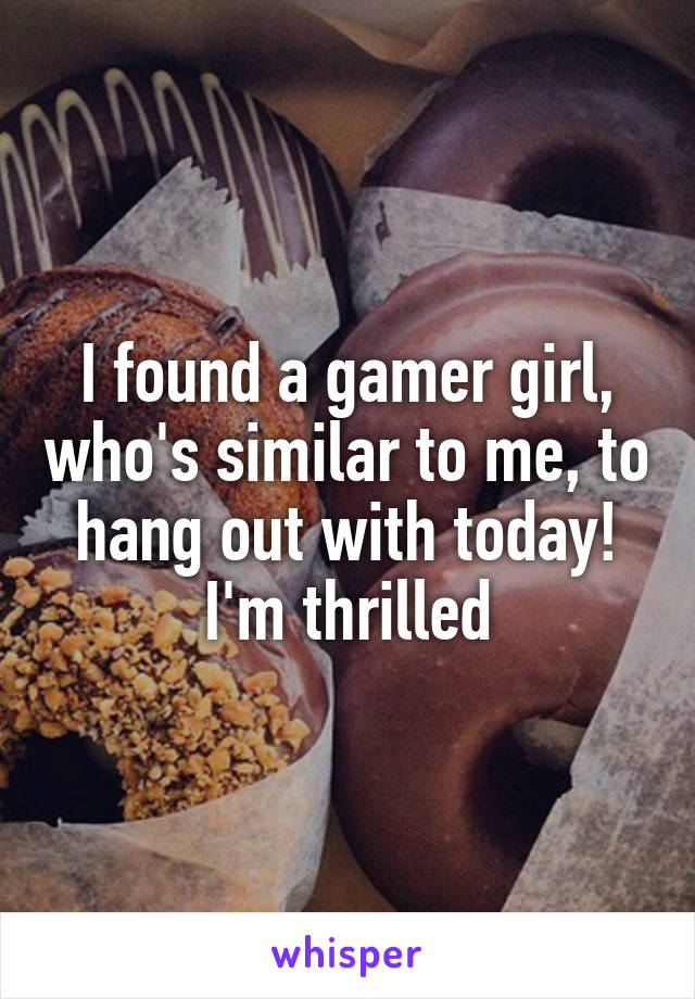 I found a gamer girl, who's similar to me, to hang out with today! I'm thrilled