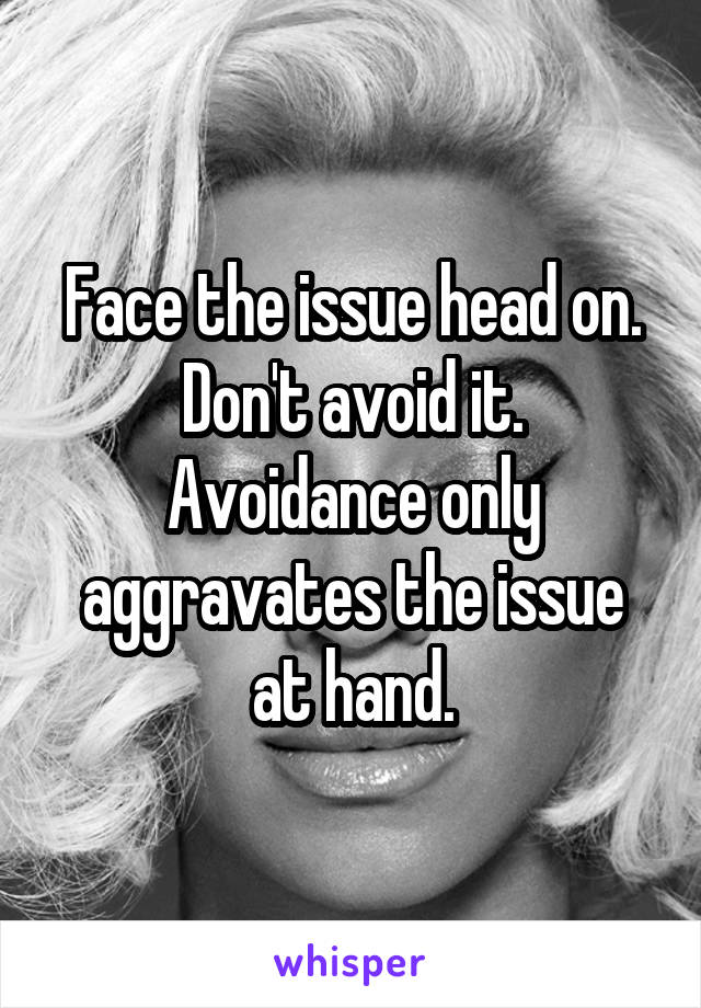 Face the issue head on. Don't avoid it. Avoidance only aggravates the issue at hand.