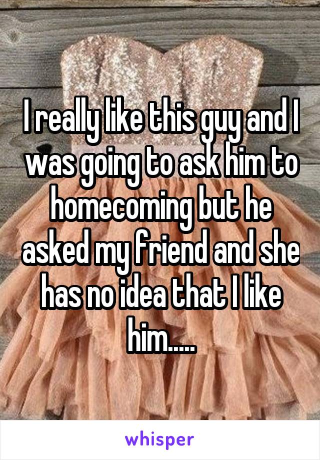 I really like this guy and I was going to ask him to homecoming but he asked my friend and she has no idea that I like him.....