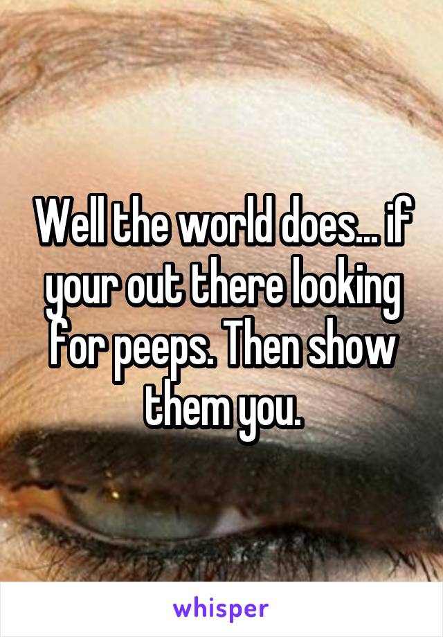 Well the world does... if your out there looking for peeps. Then show them you.