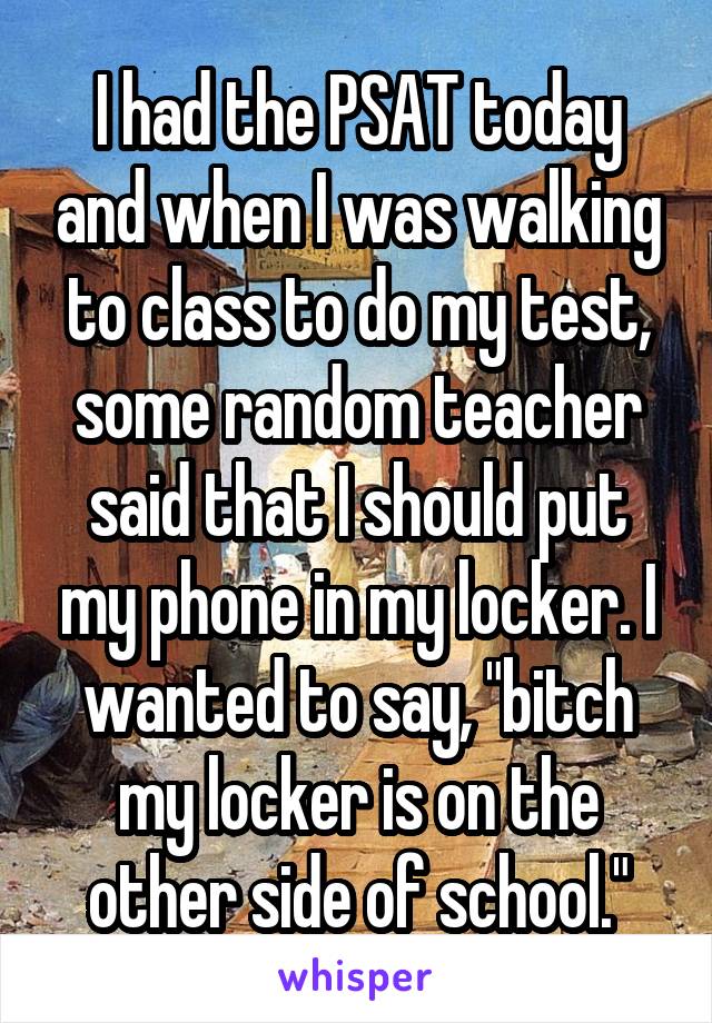 I had the PSAT today and when I was walking to class to do my test, some random teacher said that I should put my phone in my locker. I wanted to say, "bitch my locker is on the other side of school."