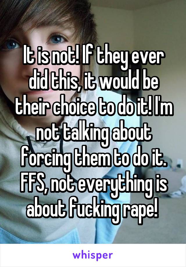 It is not! If they ever did this, it would be their choice to do it! I'm not talking about forcing them to do it. FFS, not everything is about fucking rape! 