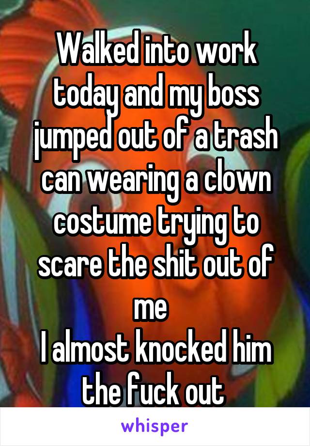 Walked into work today and my boss jumped out of a trash can wearing a clown costume trying to scare the shit out of me  
I almost knocked him the fuck out 