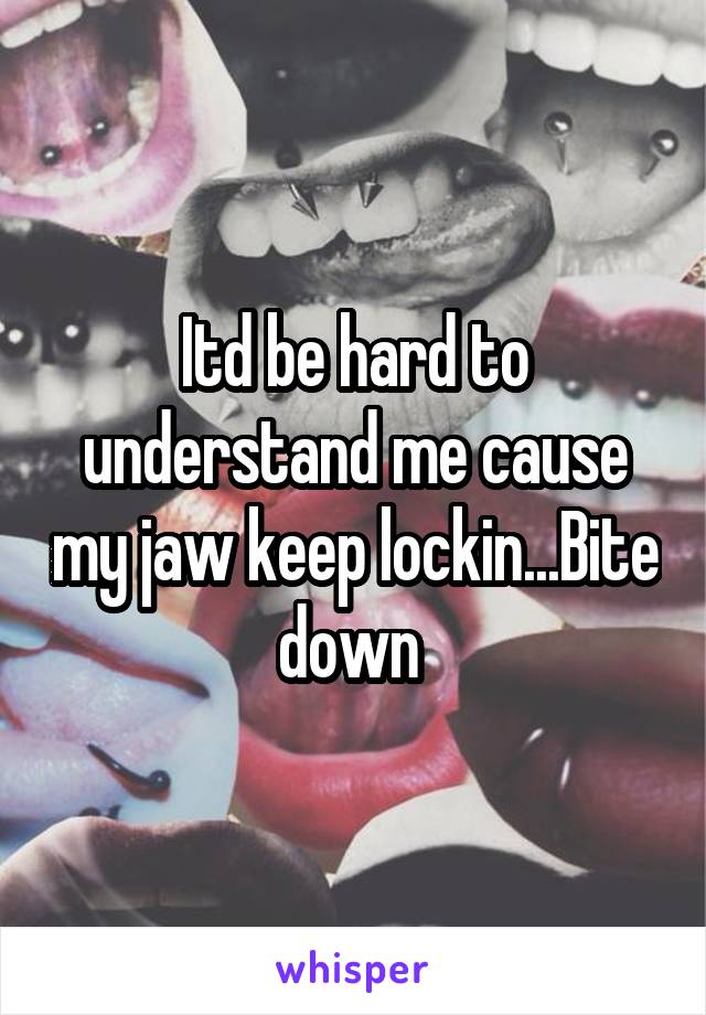 Itd be hard to understand me cause my jaw keep lockin...Bite down 