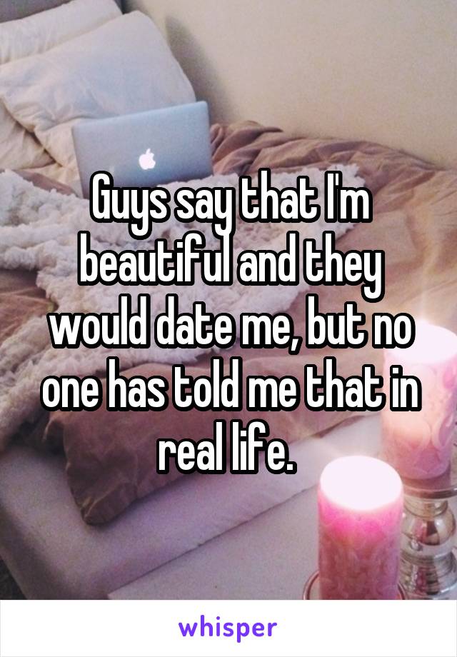 Guys say that I'm beautiful and they would date me, but no one has told me that in real life. 