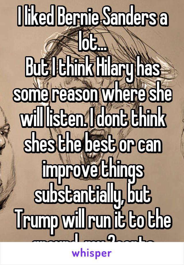 I liked Bernie Sanders a lot...
But I think Hilary has some reason where she will listen. I dont think shes the best or can improve things substantially, but Trump will run it to the ground. my 2cents