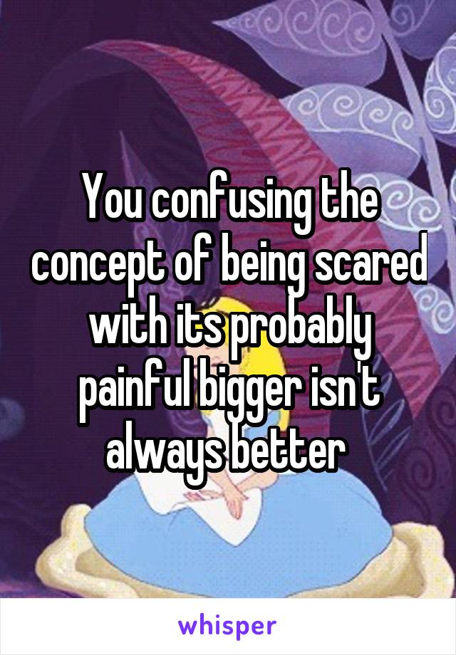 You confusing the concept of being scared with its probably painful bigger isn't always better 