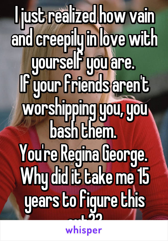 I just realized how vain and creepily in love with yourself you are. 
If your friends aren't worshipping you, you bash them. 
You're Regina George. 
Why did it take me 15 years to figure this out??