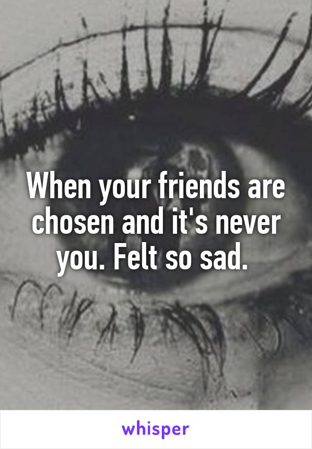 When your friends are chosen and it's never you. Felt so sad. 