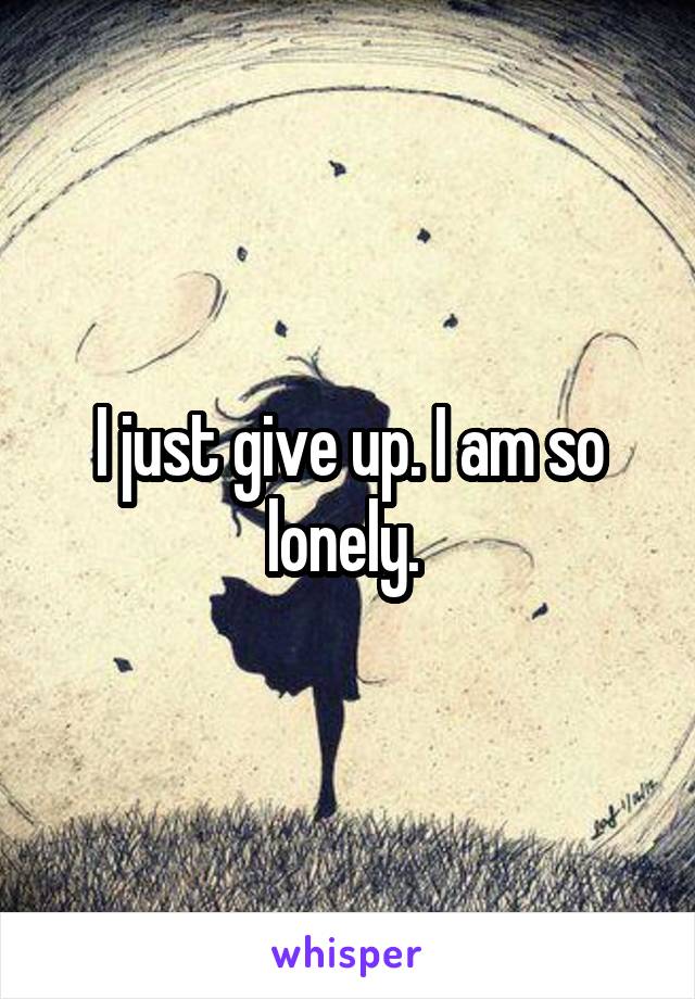 I just give up. I am so lonely. 