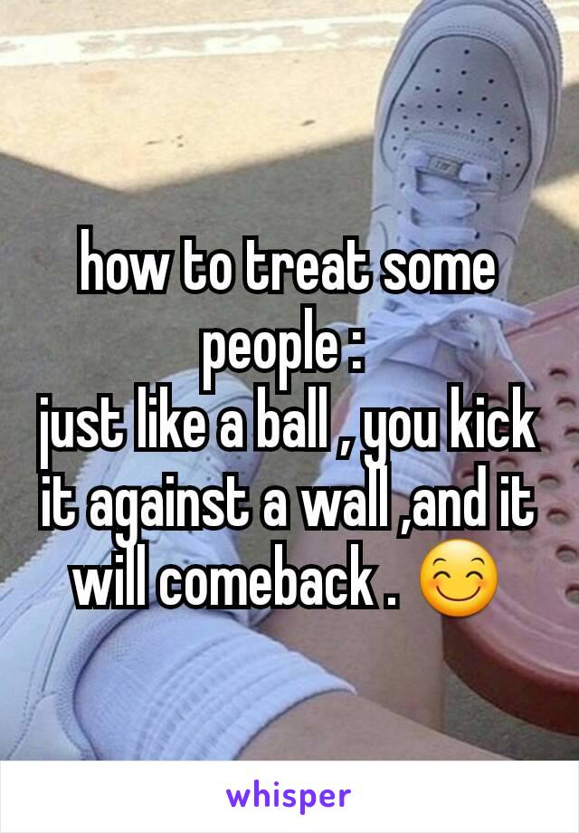 how to treat some people : 
just like a ball , you kick it against a wall ,and it will comeback . 😊