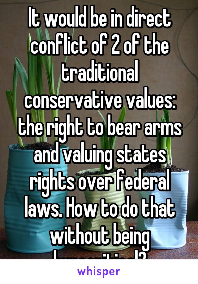 It would be in direct conflict of 2 of the traditional conservative values: the right to bear arms and valuing states rights over federal laws. How to do that without being hypocritical?