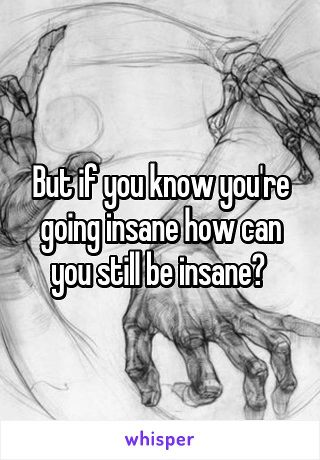 But if you know you're going insane how can you still be insane? 
