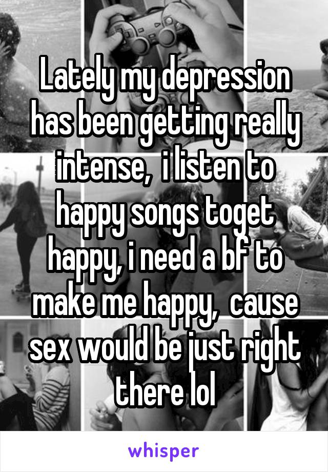 Lately my depression has been getting really intense,  i listen to happy songs toget happy, i need a bf to make me happy,  cause sex would be just right there lol