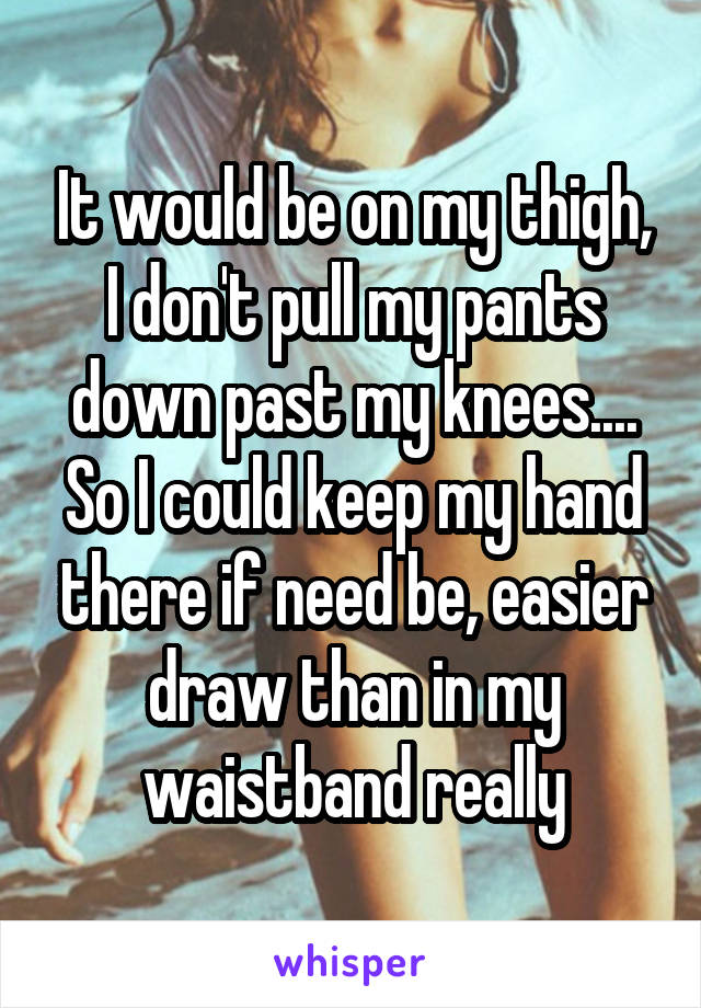 It would be on my thigh, I don't pull my pants down past my knees.... So I could keep my hand there if need be, easier draw than in my waistband really