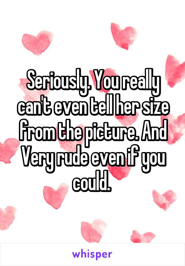 Seriously. You really can't even tell her size from the picture. And Very rude even if you could. 