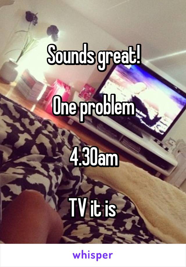 Sounds great!

One problem

4.30am

TV it is 