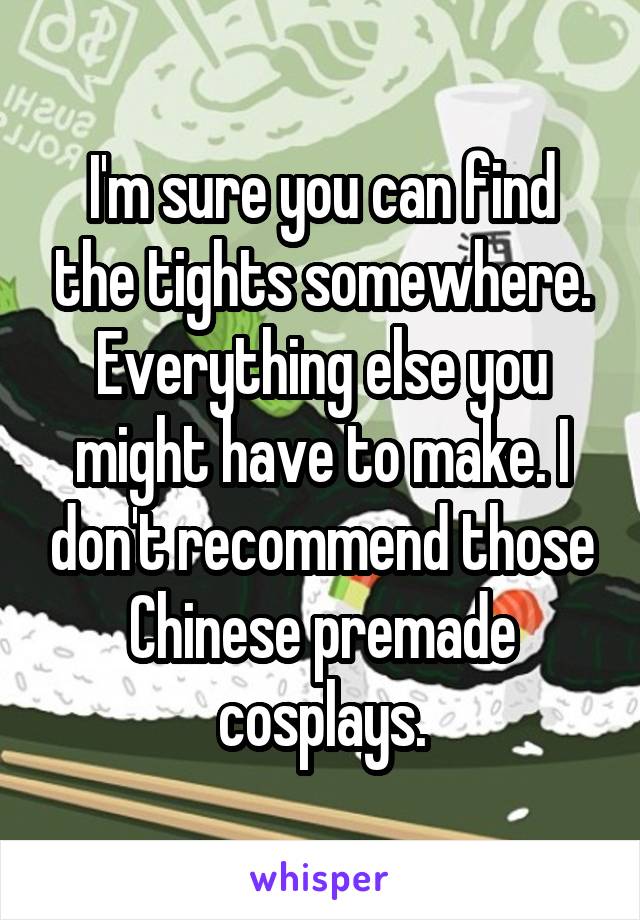 I'm sure you can find the tights somewhere. Everything else you might have to make. I don't recommend those Chinese premade cosplays.