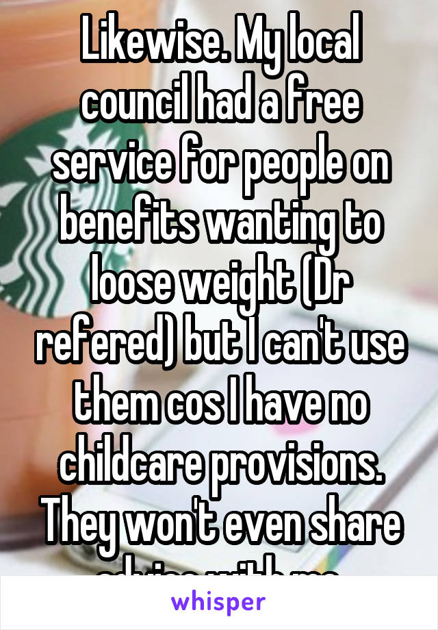 Likewise. My local council had a free service for people on benefits wanting to loose weight (Dr refered) but I can't use them cos I have no childcare provisions. They won't even share advice with me.
