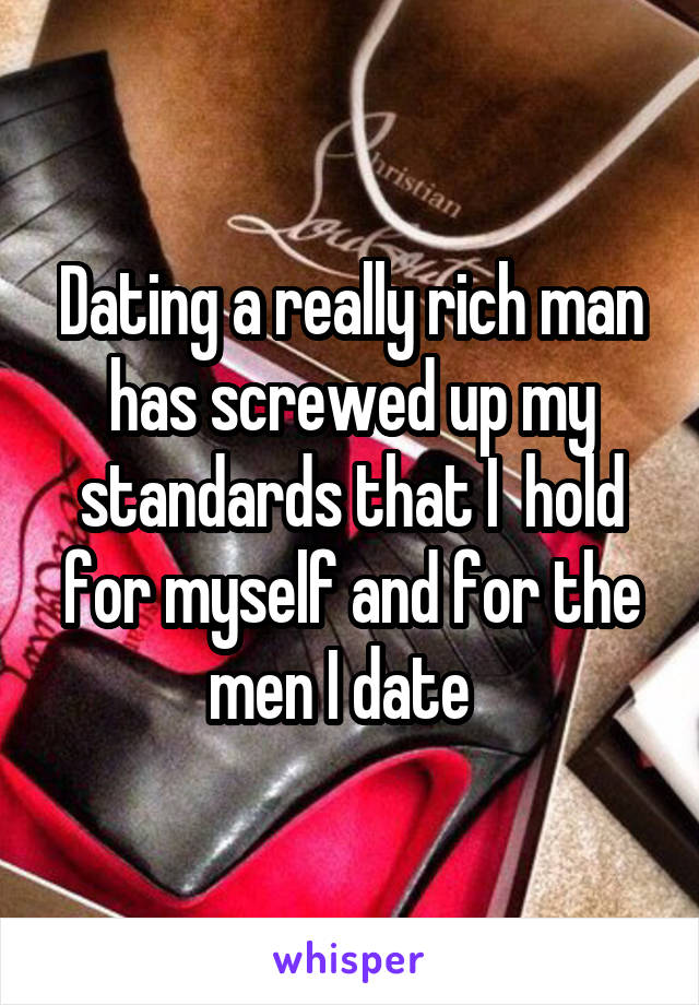 Dating a really rich man has screwed up my standards that I  hold for myself and for the men I date  