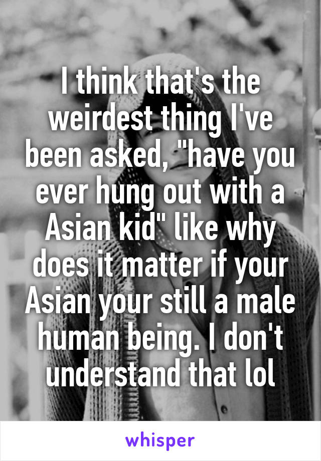 I think that's the weirdest thing I've been asked, "have you ever hung out with a Asian kid" like why does it matter if your Asian your still a male human being. I don't understand that lol