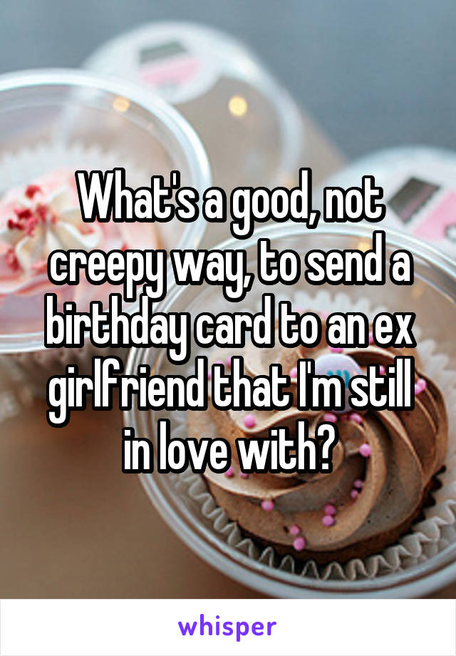 What's a good, not creepy way, to send a birthday card to an ex girlfriend that I'm still in love with?