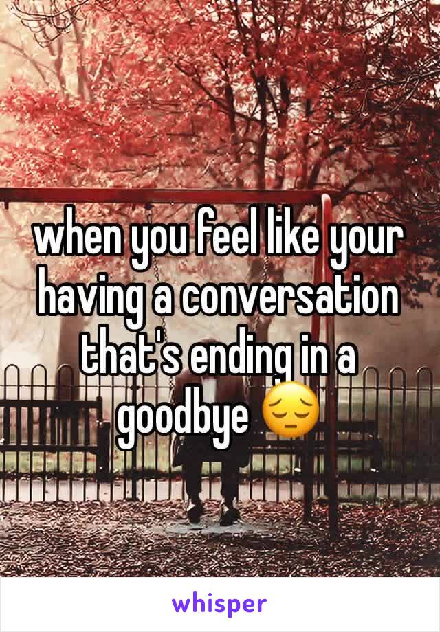 when you feel like your having a conversation that's ending in a goodbye 😔
