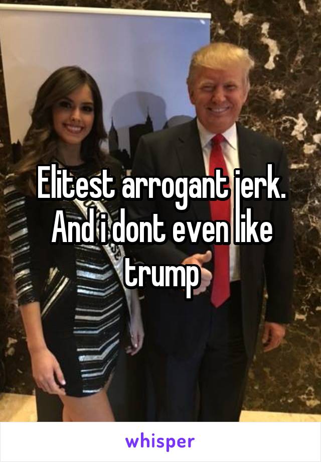 Elitest arrogant jerk. And i dont even like trump